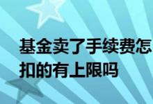 基金卖了手续费怎么扣 卖基金手续费是怎么扣的有上限吗