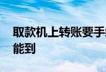 取款机上转账要手续费吗 取款机上转账多久能到