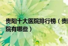 贵阳十大医院排行榜（贵阳医院排行前十贵阳较好的三甲医院有哪些）