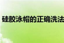 硅胶泳帽的正确洗法（硅胶泳帽的正确戴法）