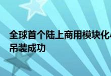 全球首个陆上商用模块化小型反应堆“玲龙一号”上部筒体吊装成功