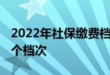 2022年社保缴费档次表的六个档次 分别是几个档次 
