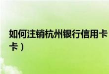 如何注销杭州银行信用卡（杭州银行信用卡到期如何更换新卡）