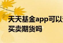 天天基金app可以查看期货吗 天天基金可以买卖期货吗
