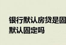 银行默认房贷是固定利率还是lpr 不转换lpr默认固定吗