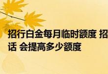 招行白金每月临时额度 招行白金信用卡如果申请临时提额的话 会提高多少额度