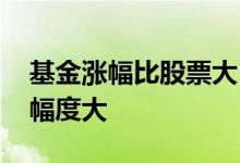 基金涨幅比股票大 基金每日浮动大还是股票幅度大