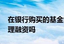 在银行购买的基金能融资吗 购买基金可以办理融资吗