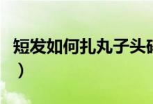 短发如何扎丸子头碎发多（短发如何扎丸子头）