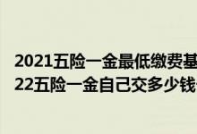 2021五险一金最低缴费基数 2022年五险缴费基数是多少2022五险一金自己交多少钱一个月 