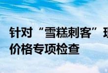 针对“雪糕刺客”现象上海奉贤区市监局开展价格专项检查