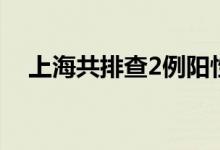 上海共排查2例阳性感染者在沪密接54人