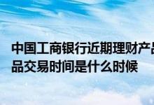 中国工商银行近期理财产品 工商银行：企业网银工行理财产品交易时间是什么时候