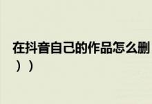在抖音自己的作品怎么删（抖音怎么删除自己的作品（图文））