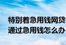 特别着急用钱网贷都拒怎么办跪求 网贷都不通过急用钱怎么办