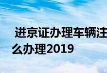  进京证办理车辆注册日期不对 长期进京证怎么办理2019 
