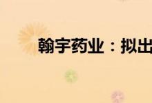 翰宇药业：拟出售健麾信息3%股份