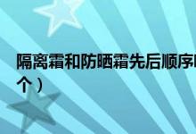 隔离霜和防晒霜先后顺序哪个先用（隔离霜和防晒霜先涂哪个）