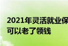 2021年灵活就业保险老了怎么领钱 什么保险可以老了领钱