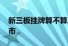 新三板挂牌算不算上市 新三板挂牌算不算上市