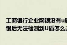 工商银行企业网银没有u盾能登陆吗 工商银行：登录企业网银后无法检测到U盾怎么办
