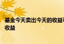 基金今天卖出今天的收益可以到吗 基金今天卖出还有几天的收益