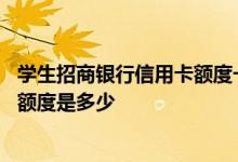 学生招商银行信用卡额度一般多少 请问学生招商银行信用卡额度是多少