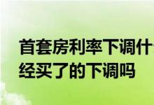 首套房利率下调什么意思 首套房利率下调已经买了的下调吗