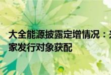 大全能源披露定增情况：兴证全球、财通基金、富森美等19家发行对象获配