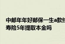 中邮年年好邮保一生a款终身寿险 中邮年年好邮保一生终身寿险5年提取本金吗