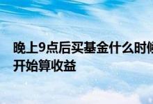 晚上9点后买基金什么时候有收益 晚上八点买基金什么时候开始算收益