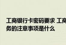 工商银行卡密码要求 工商银行：发送卡号/密码自助办理业务的注意事项是什么