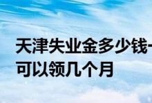 天津失业金多少钱一个月 2022年天津失业金可以领几个月 