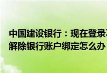 中国建设银行：现在登录不了银行账户绑定的微信号现在想解除银行账户绑定怎么办？