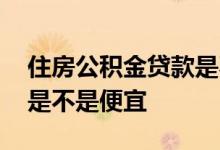 住房公积金贷款是不是便宜 住房公积金贷款是不是便宜