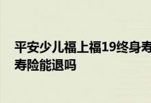 平安少儿福上福19终身寿险可靠吗 平安少儿福上福19终身寿险能退吗