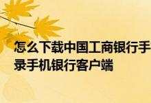 怎么下载中国工商银行手机客户端 工商银行：如何下载/登录手机银行客户端