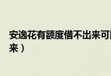 安逸花有额度借不出来可以套出来吗（安逸花有额度借不出来）