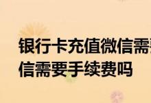 银行卡充值微信需要手续费么 银行卡充值微信需要手续费吗