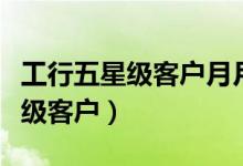 工行五星级客户月月享好礼怎么领（工行五星级客户）