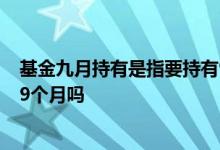 基金九月持有是指要持有9个月吗 基金九月持有是指要持有9个月吗