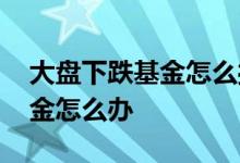 大盘下跌基金怎么操作 大盘将下跌手里的基金怎么办