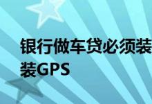银行做车贷必须装gps吗 车贷是不是一定要装GPS
