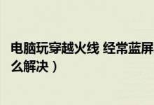 电脑玩穿越火线 经常蓝屏怎么修复（电脑玩穿越火线蓝屏怎么解决）