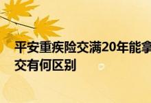 平安重疾险交满20年能拿回多少钱 重疾险一次交清和20年交有何区别