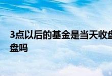 3点以后的基金是当天收盘吗 三点以后抛的基金是当天的收盘吗