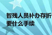 智残人员补办存折需要什么手续 补办存折需要什么手续