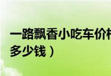 一路飘香小吃车价格（一路飘香小吃车加盟费多少钱）