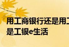 用工商银行还是用工行e生活 工商银行：什么是工银e生活