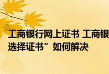工商银行网上证书 工商银行：企业网银提示：“请在列表中选择证书”如何解决